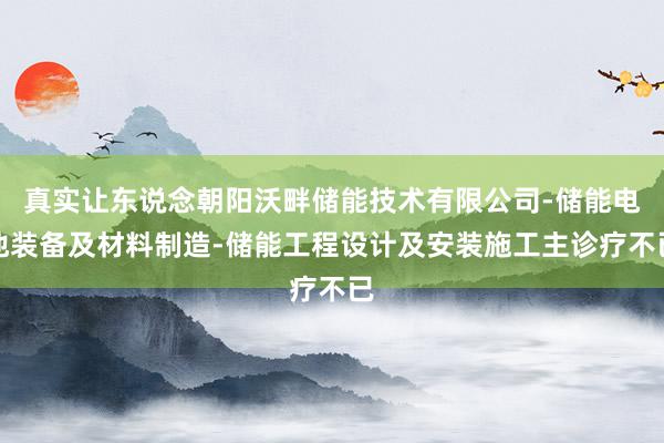 真实让东说念朝阳沃畔储能技术有限公司-储能电池装备及材料制造-储能工程设计及安装施工主诊疗不已